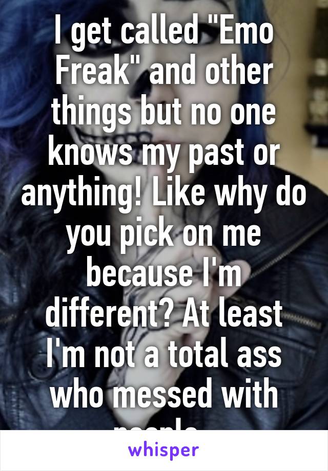 I get called "Emo Freak" and other things but no one knows my past or anything! Like why do you pick on me because I'm different? At least I'm not a total ass who messed with people. 