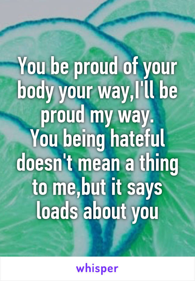 You be proud of your body your way,I'll be proud my way.
You being hateful doesn't mean a thing to me,but it says loads about you