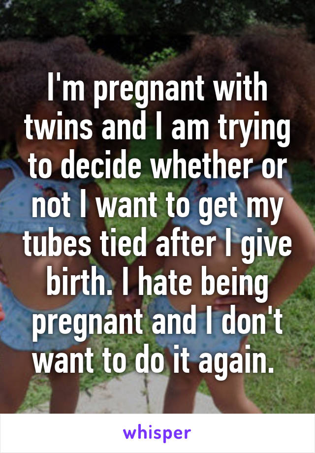 I'm pregnant with twins and I am trying to decide whether or not I want to get my tubes tied after I give birth. I hate being pregnant and I don't want to do it again. 