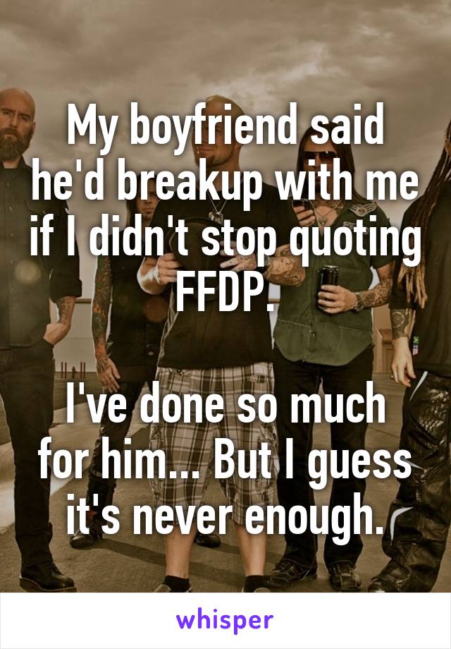 My boyfriend said he'd breakup with me if I didn't stop quoting FFDP.

I've done so much for him... But I guess it's never enough.