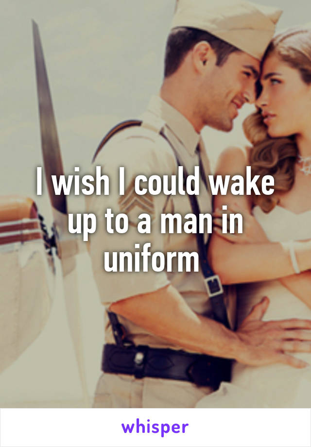 I wish I could wake up to a man in uniform 