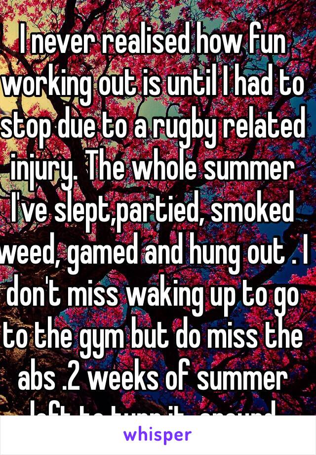 I never realised how fun working out is until I had to stop due to a rugby related injury. The whole summer I've slept,partied, smoked weed, gamed and hung out . I don't miss waking up to go to the gym but do miss the abs .2 weeks of summer left to turn it  around 
