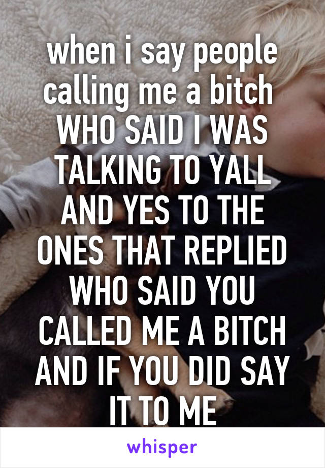 when i say people calling me a bitch 
WHO SAID I WAS TALKING TO YALL
AND YES TO THE ONES THAT REPLIED
WHO SAID YOU CALLED ME A BITCH
AND IF YOU DID SAY IT TO ME