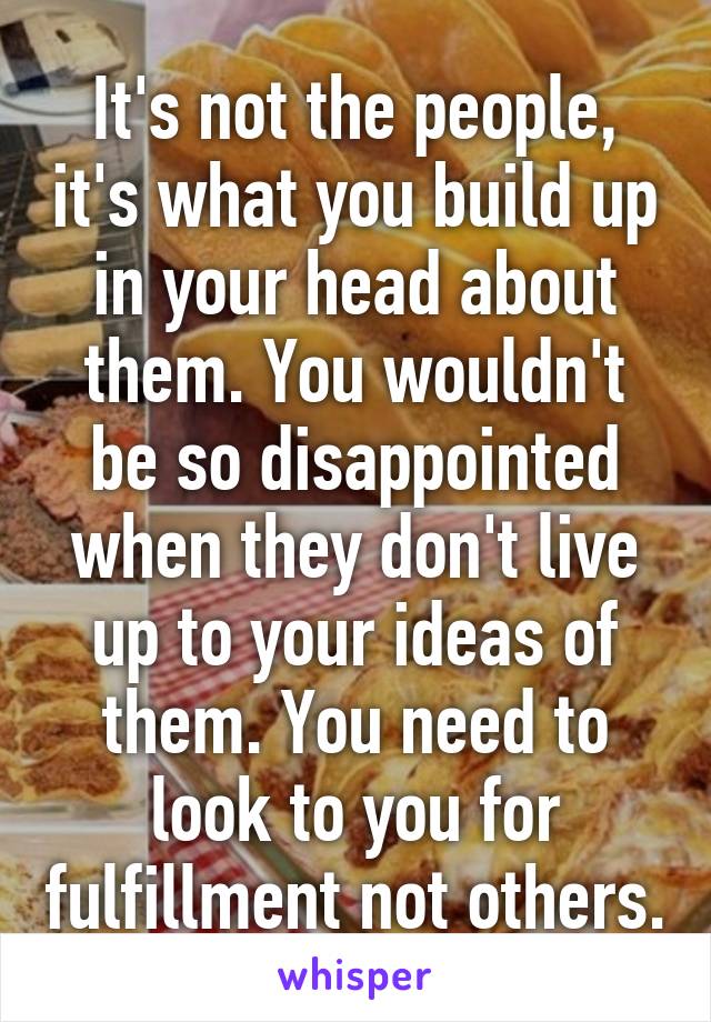 It's not the people, it's what you build up in your head about them. You wouldn't be so disappointed when they don't live up to your ideas of them. You need to look to you for fulfillment not others.