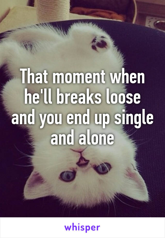 That moment when he'll breaks loose and you end up single and alone
