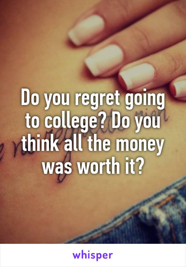 Do you regret going to college? Do you think all the money was worth it?