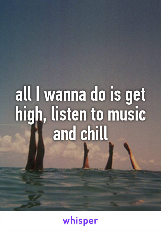 all I wanna do is get high, listen to music and chill