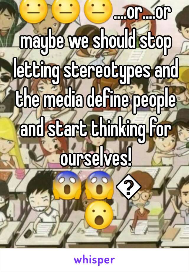 😐😐😐....or....or maybe we should stop letting stereotypes and the media define people and start thinking for ourselves! 😱😱😮😮.