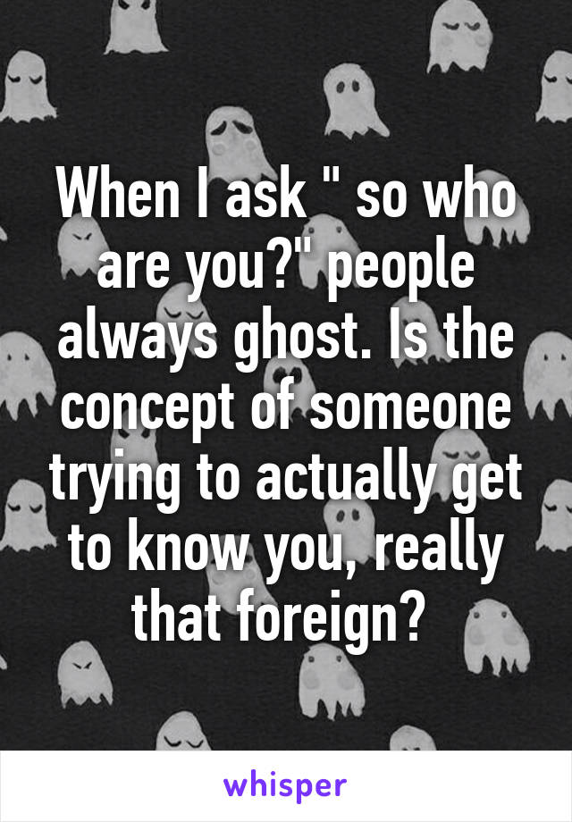 When I ask " so who are you?" people always ghost. Is the concept of someone trying to actually get to know you, really that foreign? 