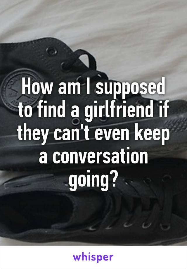 How am I supposed to find a girlfriend if they can't even keep a conversation going?