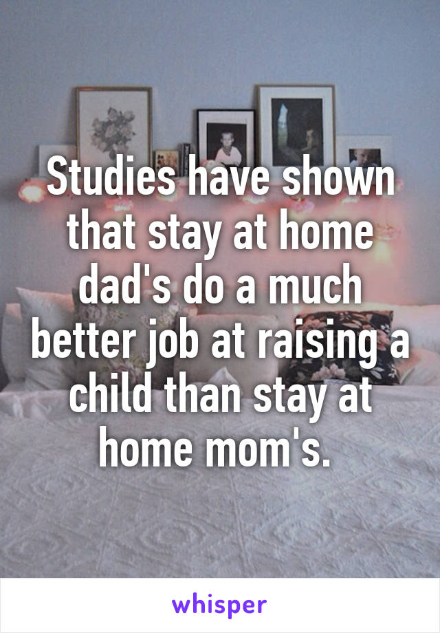 Studies have shown that stay at home dad's do a much better job at raising a child than stay at home mom's. 