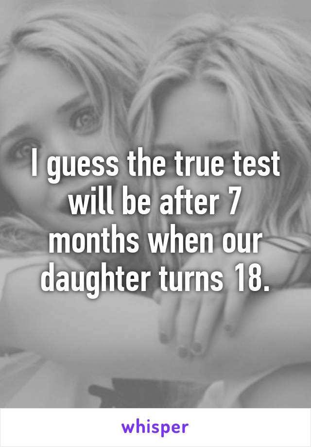 I guess the true test will be after 7 months when our daughter turns 18.