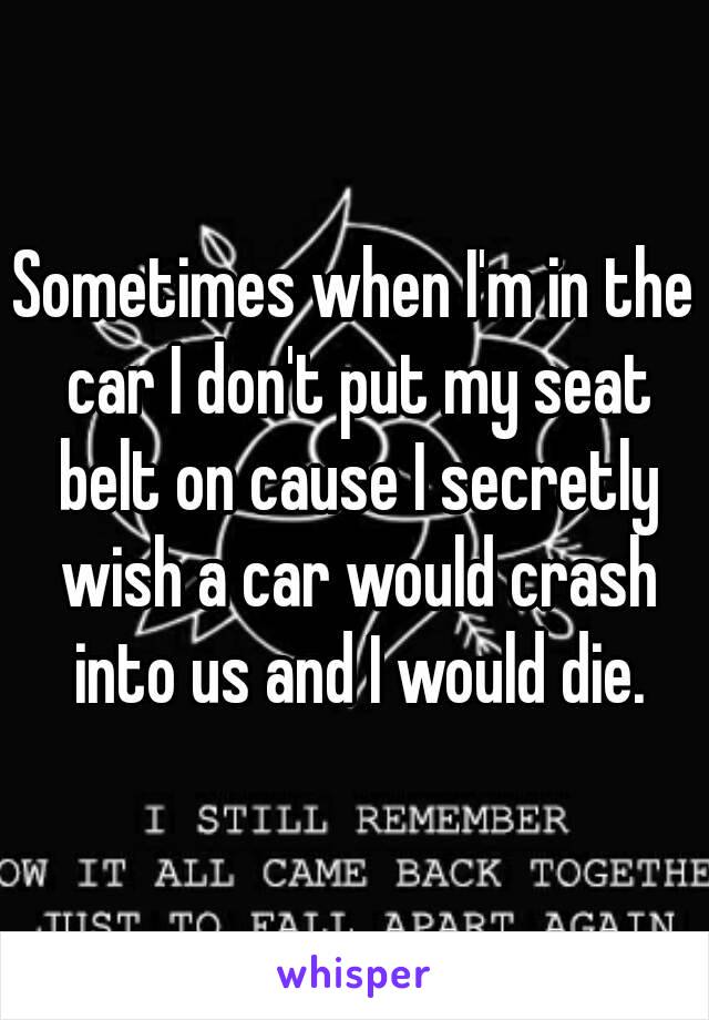 Sometimes when I'm in the car I don't put my seat belt on cause I secretly wish a car would crash into us and I would die.