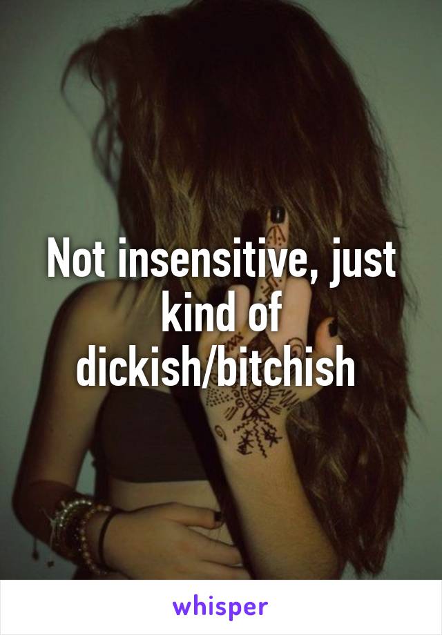 Not insensitive, just kind of dickish/bitchish 