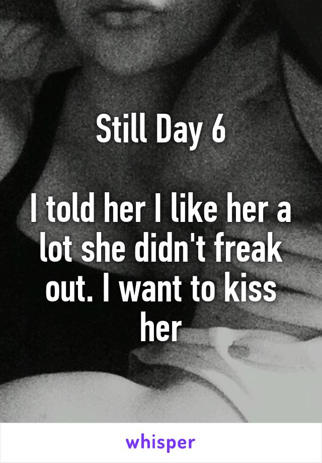 Still Day 6

I told her I like her a lot she didn't freak out. I want to kiss her