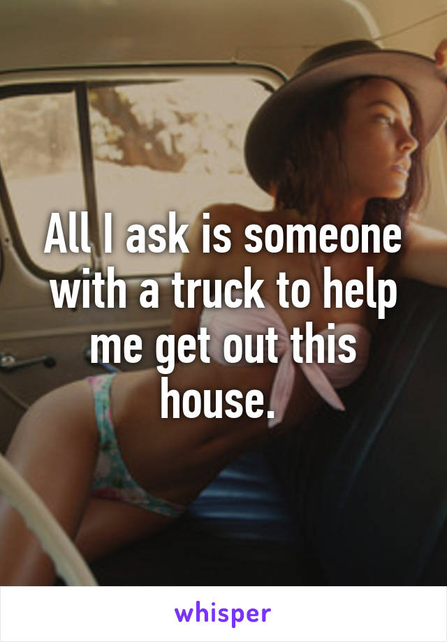 All I ask is someone with a truck to help me get out this house. 