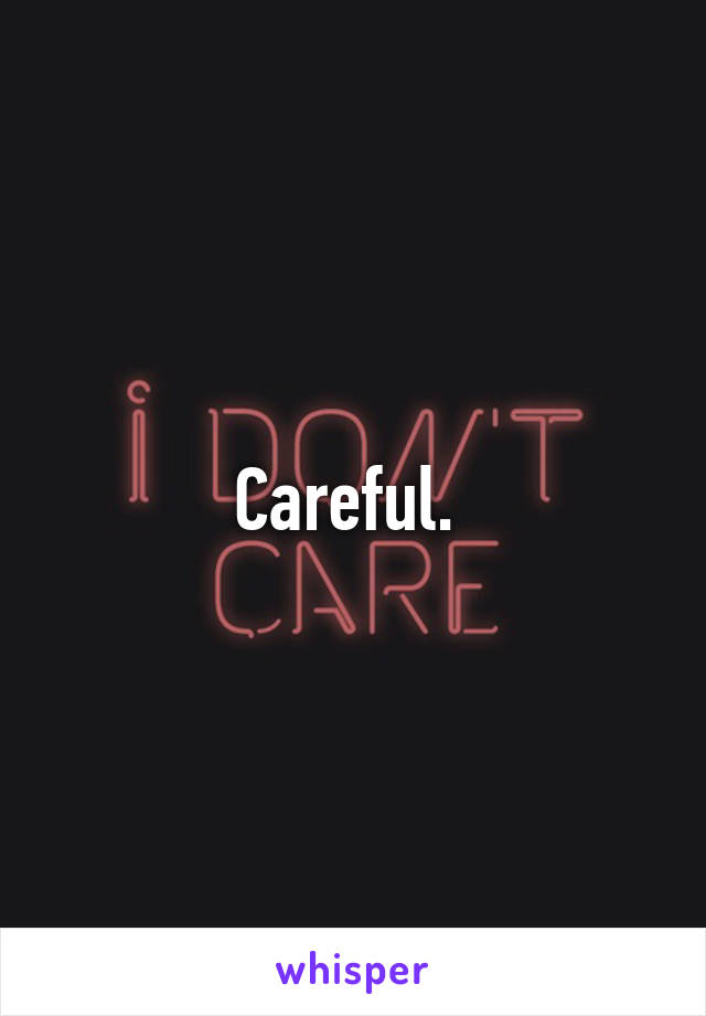 Careful. 