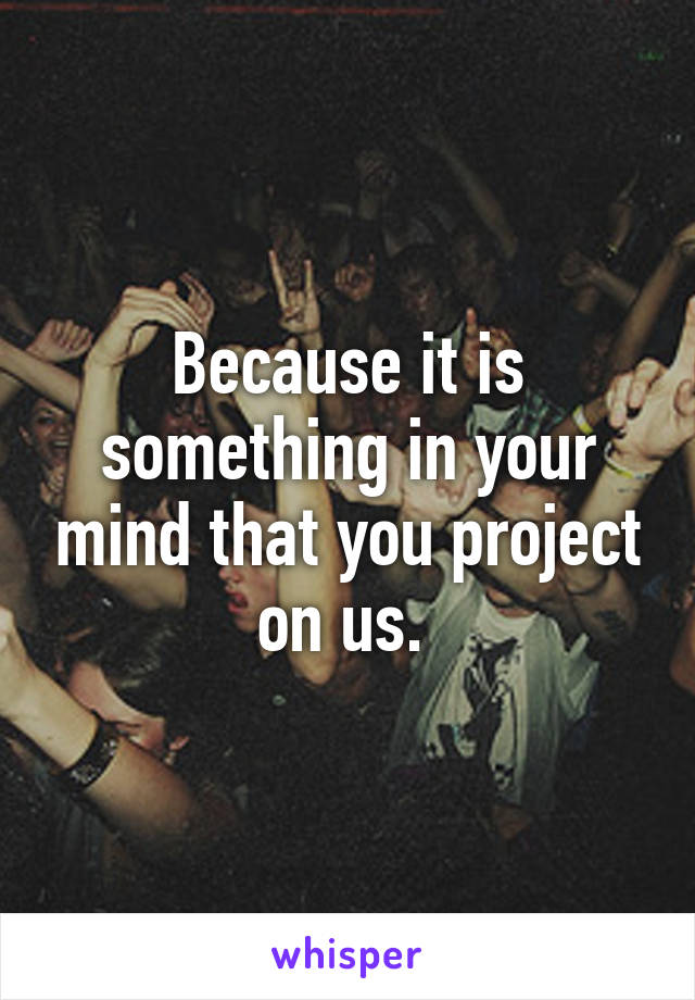 Because it is something in your mind that you project on us. 