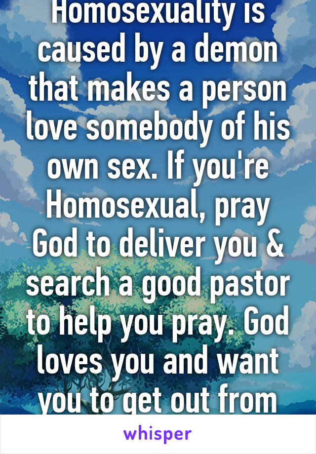 Homosexuality is caused by a demon that makes a person love somebody of his own sex. If you're Homosexual, pray God to deliver you & search a good pastor to help you pray. God loves you and want you to get out from that sin. 