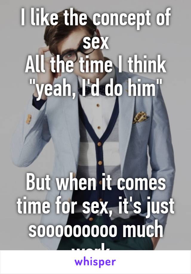 I like the concept of sex
All the time I think "yeah, I'd do him"



But when it comes time for sex, it's just sooooooooo much work. 