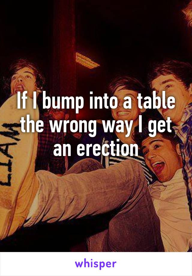 If I bump into a table the wrong way I get an erection
