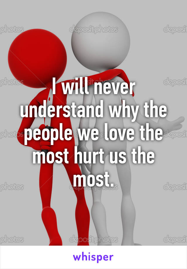 I will never understand why the people we love the most hurt us the most.