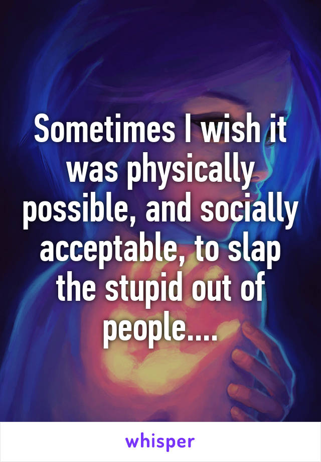 Sometimes I wish it was physically possible, and socially acceptable, to slap the stupid out of people....