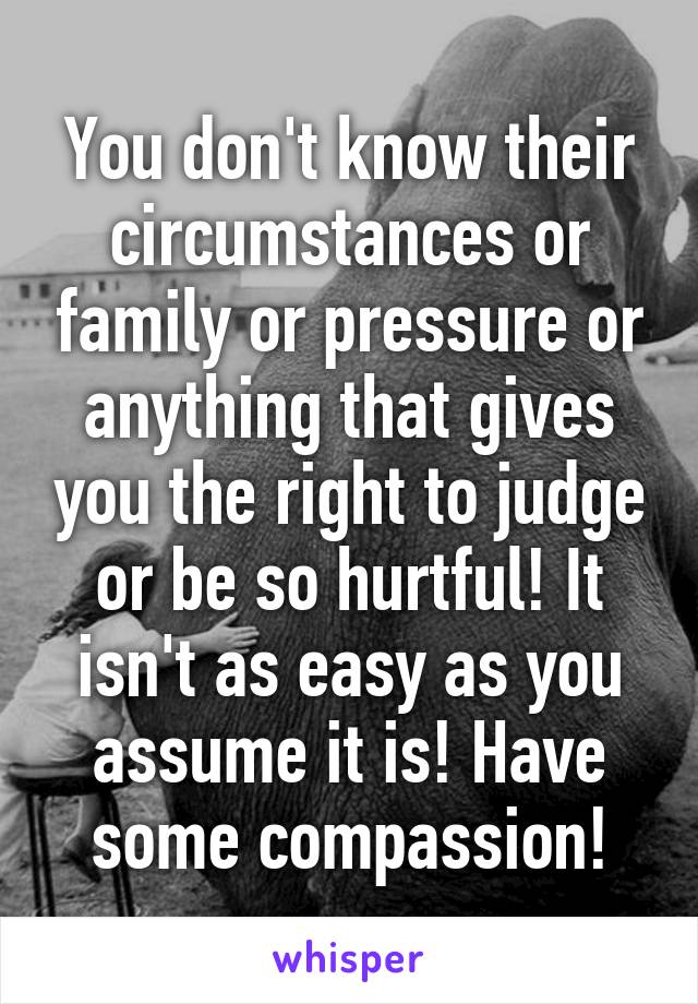 You don't know their circumstances or family or pressure or anything that gives you the right to judge or be so hurtful! It isn't as easy as you assume it is! Have some compassion!