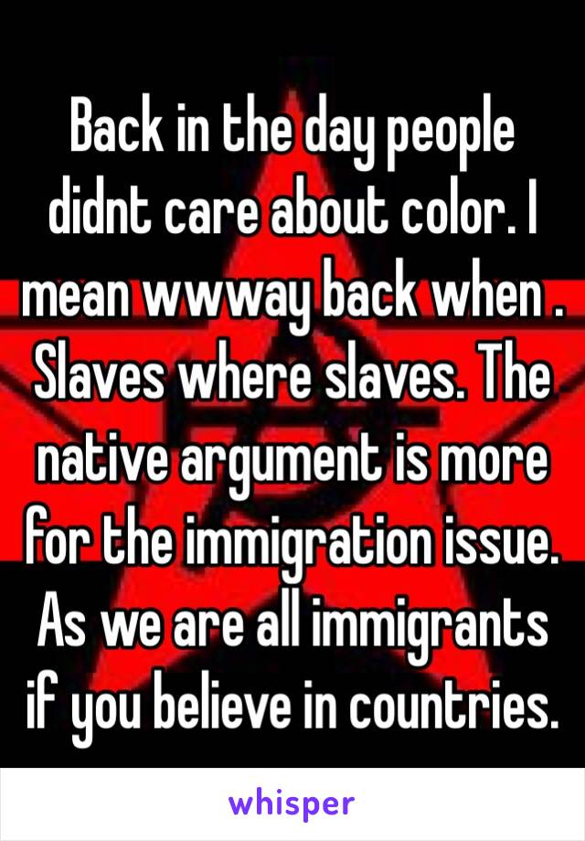 Back in the day people didnt care about color. I mean wwway back when . Slaves where slaves. The native argument is more for the immigration issue. As we are all immigrants if you believe in countries.