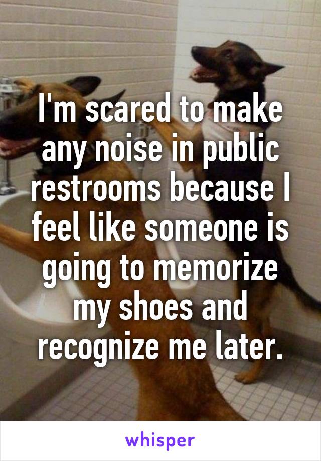 I'm scared to make any noise in public restrooms because I feel like someone is going to memorize my shoes and recognize me later.