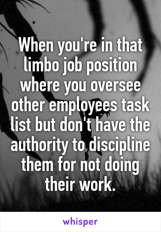 When you're in that limbo job position where you oversee other employees task list but don't have the authority to discipline them for not doing their work.