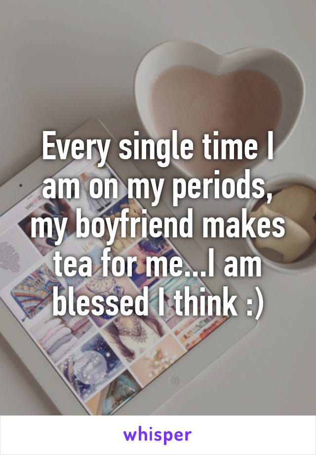 Every single time I am on my periods, my boyfriend makes tea for me...I am blessed I think :)