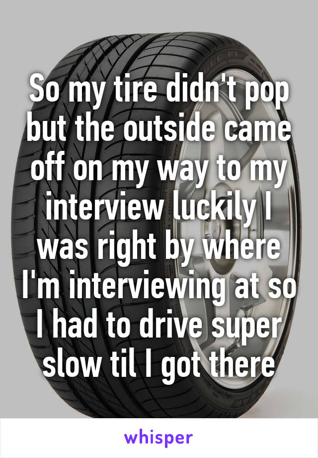 So my tire didn't pop but the outside came off on my way to my interview luckily I was right by where I'm interviewing at so I had to drive super slow til I got there