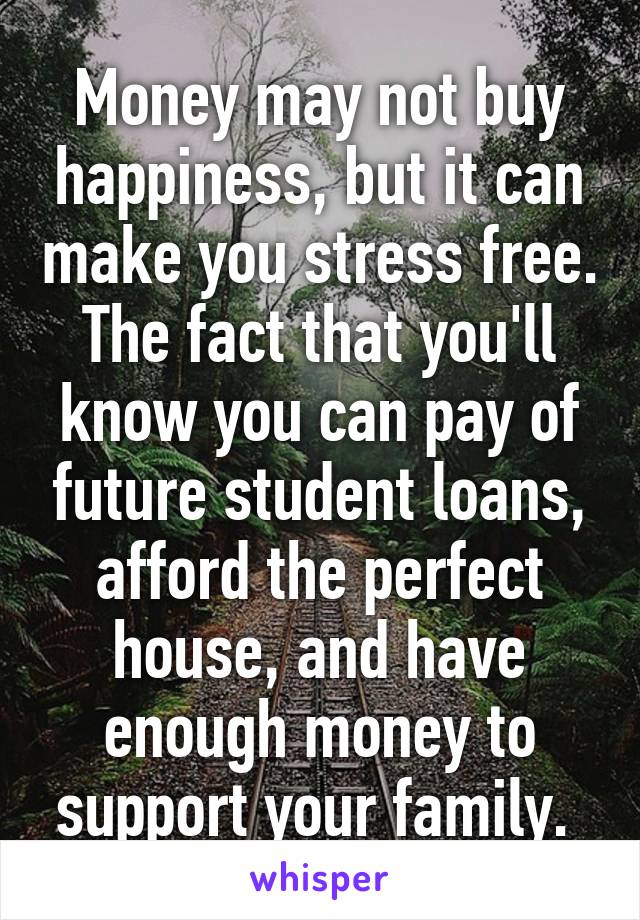 Money may not buy happiness, but it can make you stress free. The fact that you'll know you can pay of future student loans, afford the perfect house, and have enough money to support your family. 