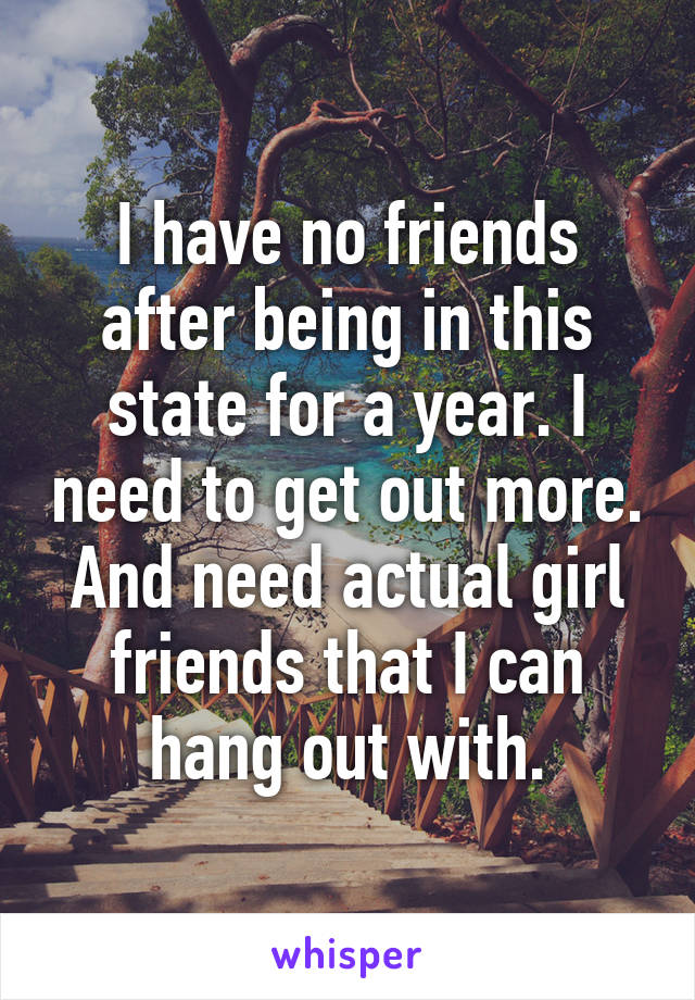 I have no friends after being in this state for a year. I need to get out more. And need actual girl friends that I can hang out with.