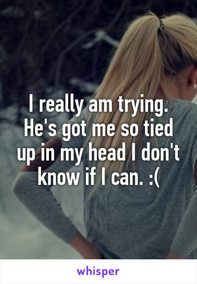 I really am trying. He's got me so tied up in my head I don't know if I can. :(