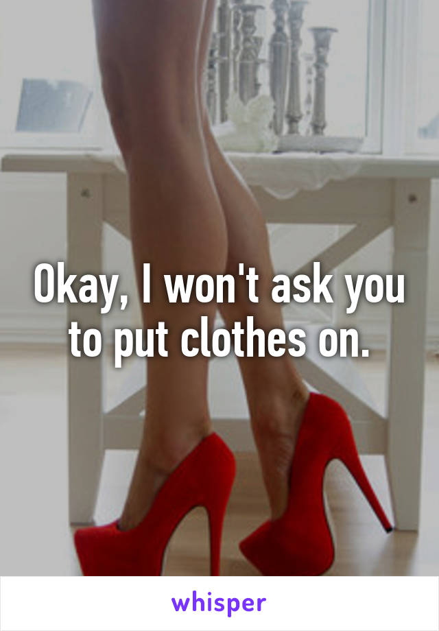 Okay, I won't ask you to put clothes on.