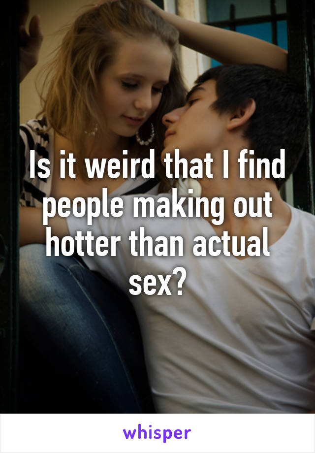 Is it weird that I find people making out hotter than actual sex?