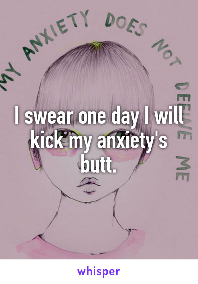 I swear one day I will kick my anxiety's butt.