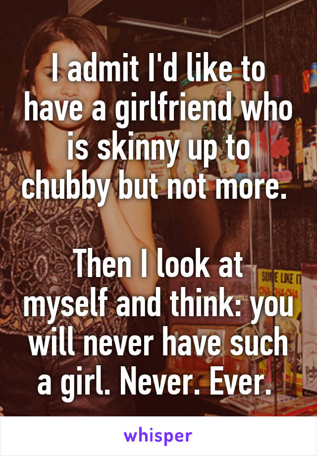 I admit I'd like to have a girlfriend who is skinny up to chubby but not more. 

Then I look at myself and think: you will never have such a girl. Never. Ever. 