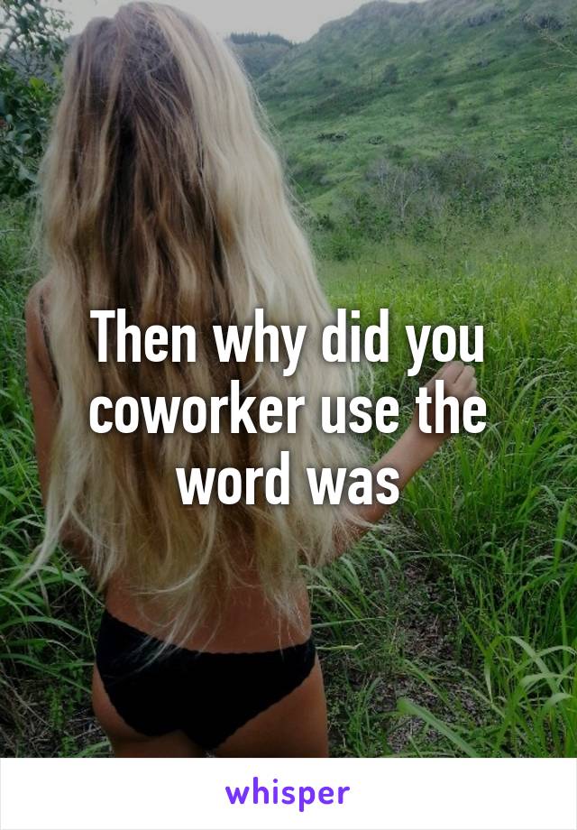 Then why did you coworker use the word was