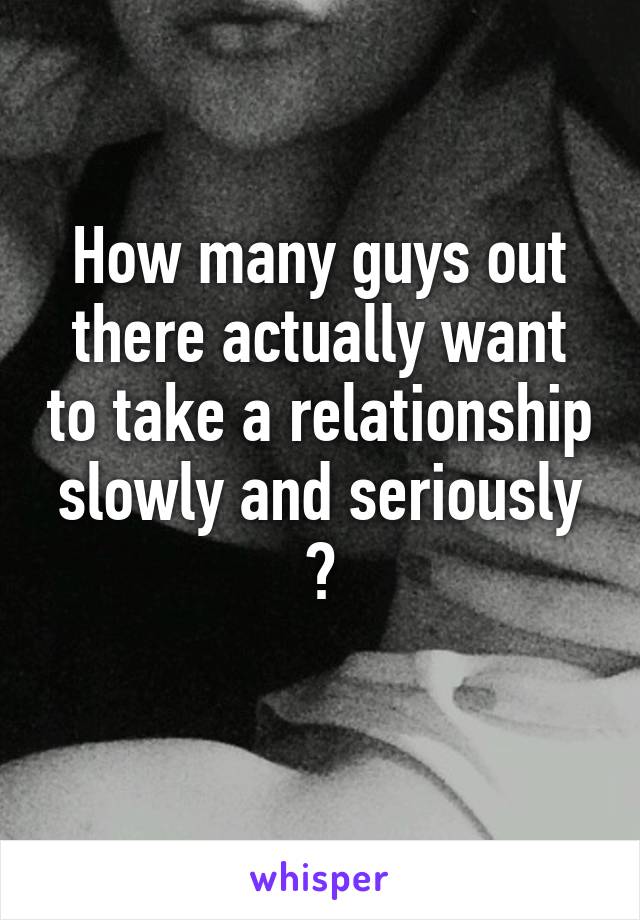 How many guys out there actually want to take a relationship slowly and seriously ?
