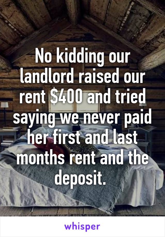 No kidding our landlord raised our rent $400 and tried saying we never paid her first and last months rent and the deposit. 