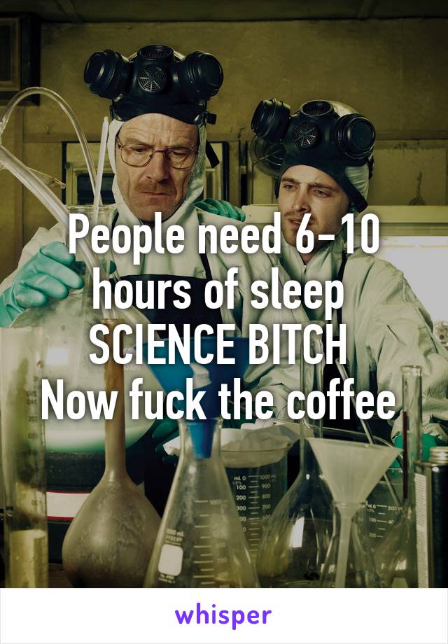 People need 6-10 hours of sleep 
SCIENCE BITCH 
Now fuck the coffee 