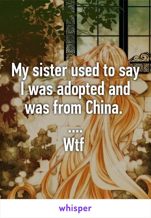 My sister used to say I was adopted and was from China. 
....
Wtf 