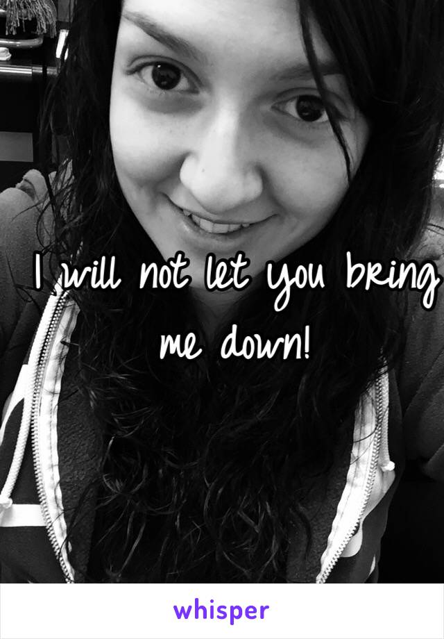 I will not let you bring me down!