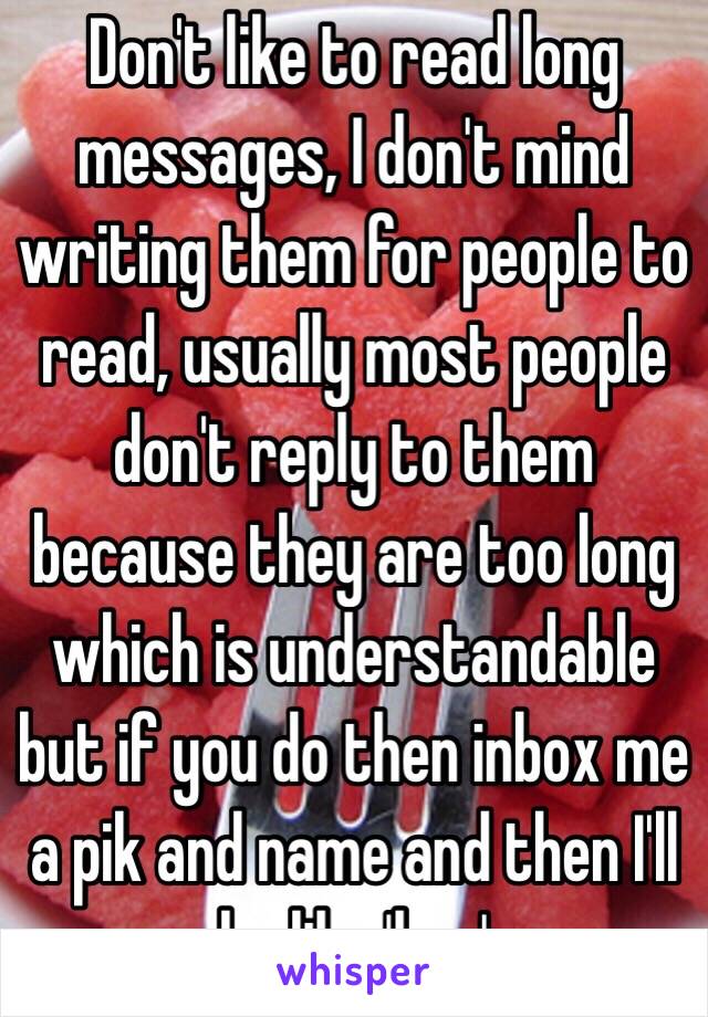 Don't like to read long messages, I don't mind writing them for people to read, usually most people don't reply to them because they are too long which is understandable but if you do then inbox me a pik and name and then I'll be like 'hey' 