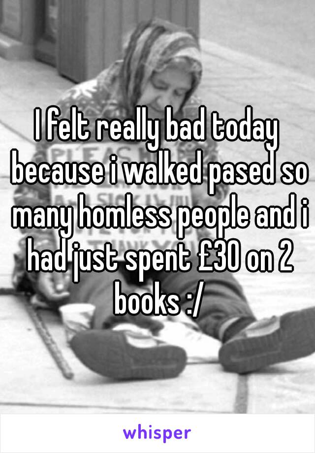 I felt really bad today because i walked pased so many homless people and i had just spent £30 on 2 books :/