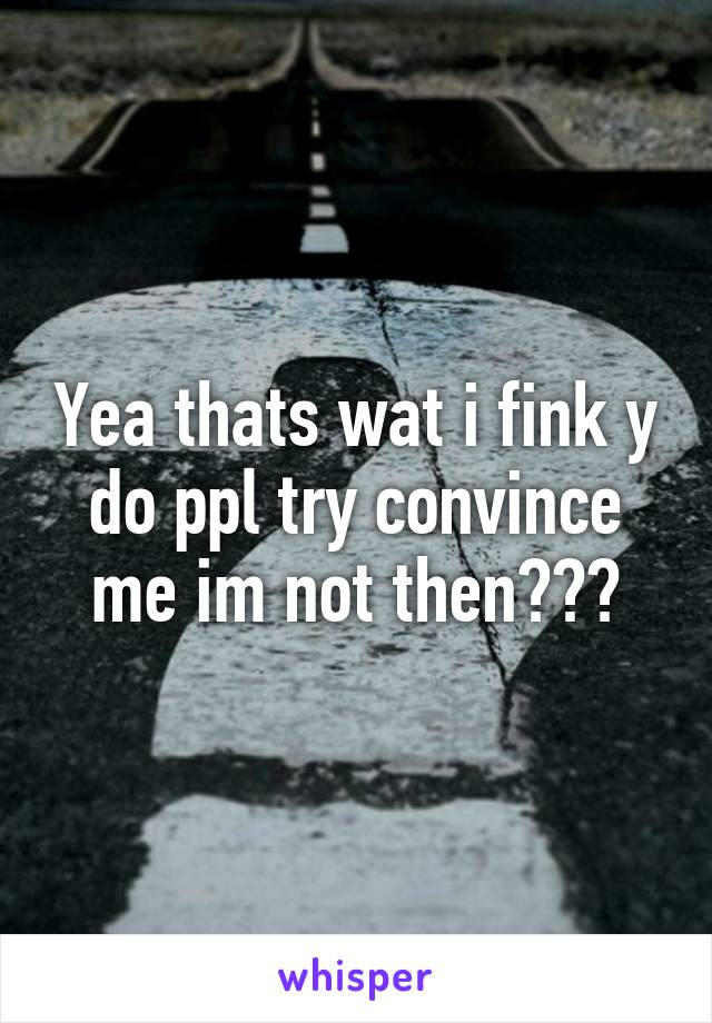 Yea thats wat i fink y do ppl try convince me im not then???