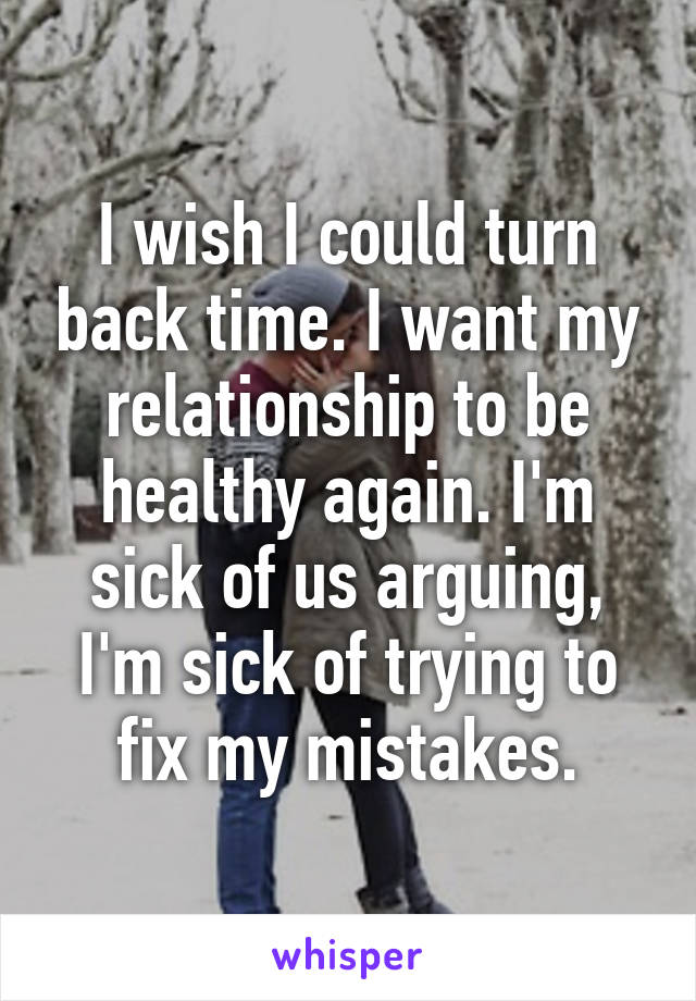 I wish I could turn back time. I want my relationship to be healthy again. I'm sick of us arguing, I'm sick of trying to fix my mistakes.